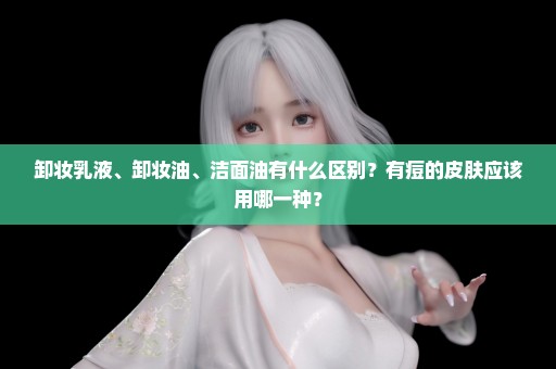 卸妆乳液、卸妆油、洁面油有什么区别？有痘的皮肤应该用哪一种？