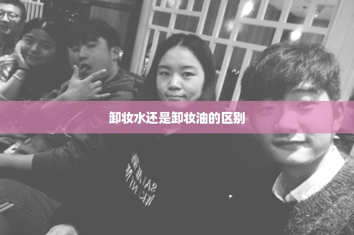 卸妆水还是卸妆油的区别