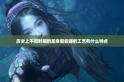 历史上不同时期的龙泉窑瓷器的工艺有什么特点