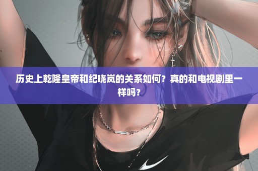 历史上乾隆皇帝和纪晓岚的关系如何？真的和电视剧里一样吗？