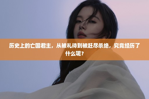 历史上的亡国君主，从被礼待到被赶尽杀绝，究竟经历了什么呢？