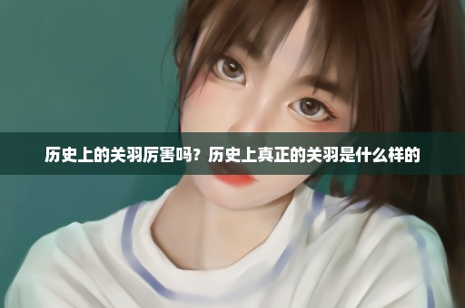 历史上的关羽厉害吗？历史上真正的关羽是什么样的