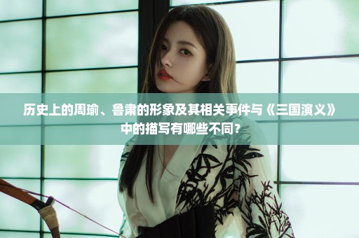 历史上的周瑜、鲁肃的形象及其相关事件与《三国演义》中的描写有哪些不同？