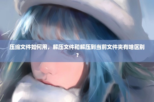 压缩文件如何用，解压文件和解压到当前文件夹有啥区别？