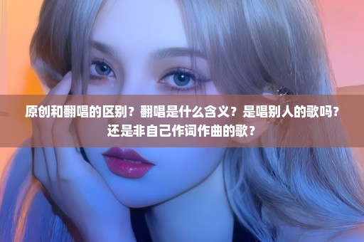 原创和翻唱的区别？翻唱是什么含义？是唱别人的歌吗？还是非自己作词作曲的歌？