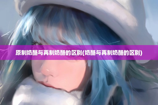 原制奶酪与再制奶酪的区别(奶酪与再制奶酪的区别)