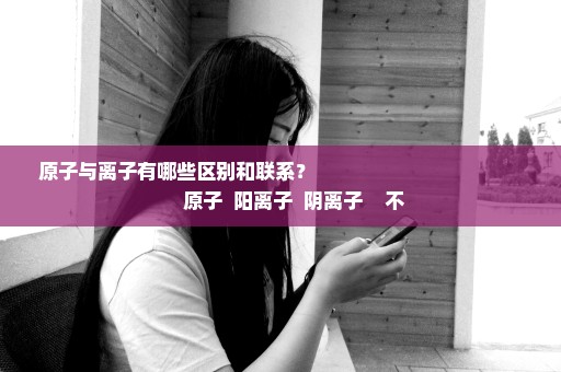 原子与离子有哪些区别和联系？                                           原子  阳离子  阴离子    不