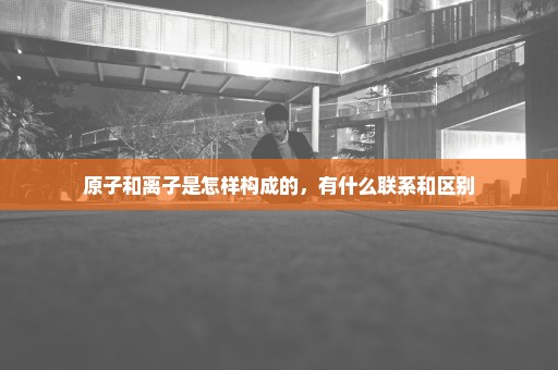原子和离子是怎样构成的，有什么联系和区别