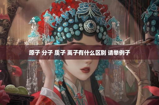 原子 分子 质子 离子有什么区别 请举例子