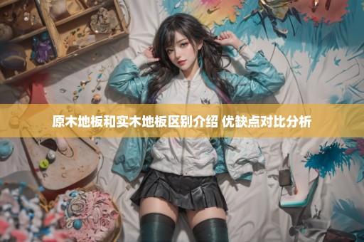 原木地板和实木地板区别介绍 优缺点对比分析