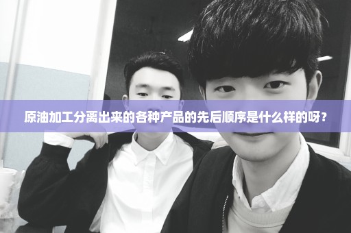 原油加工分离出来的各种产品的先后顺序是什么样的呀？