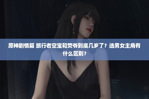 原神剧情篇 旅行者空宝和荧爷到底几岁了？选男女主角有什么区别？