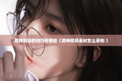 原神剪辑的技巧有哪些（原神视频素材怎么录制 ）
