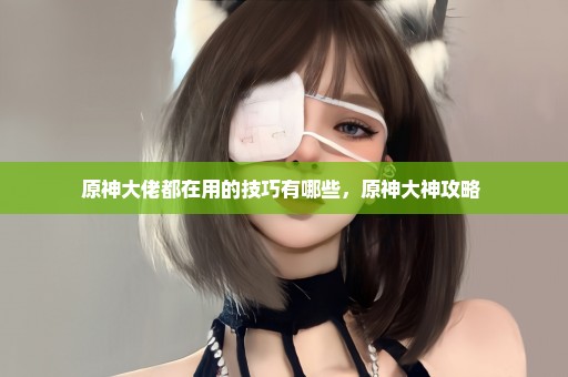 原神大佬都在用的技巧有哪些，原神大神攻略 