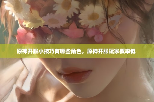 原神开服小技巧有哪些角色，原神开服玩家概率低 