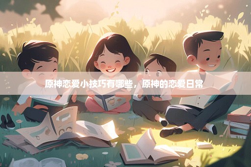 原神恋爱小技巧有哪些，原神的恋爱日常 