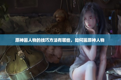 原神画人物的技巧方法有哪些，如何画原神人物 