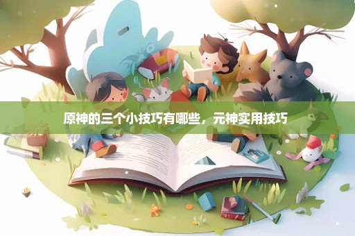 原神的三个小技巧有哪些，元神实用技巧 