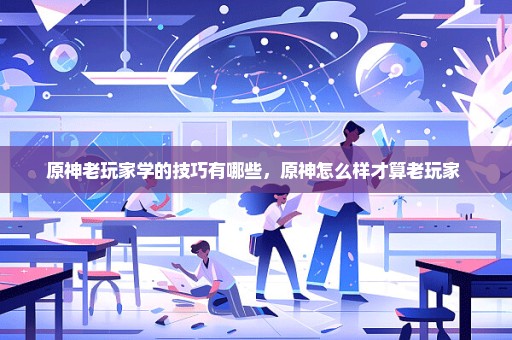 原神老玩家学的技巧有哪些，原神怎么样才算老玩家 