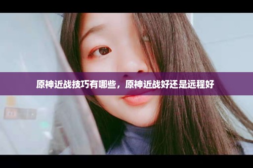 原神近战技巧有哪些，原神近战好还是远程好 