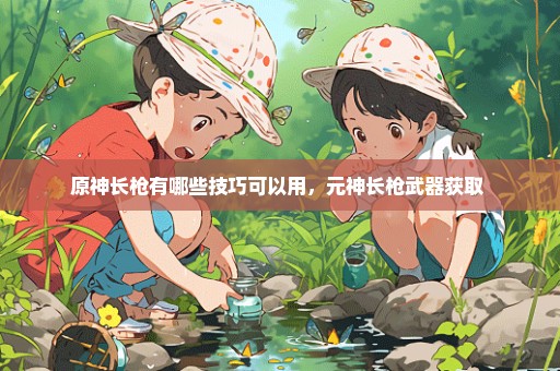 原神长枪有哪些技巧可以用，元神长枪武器获取 