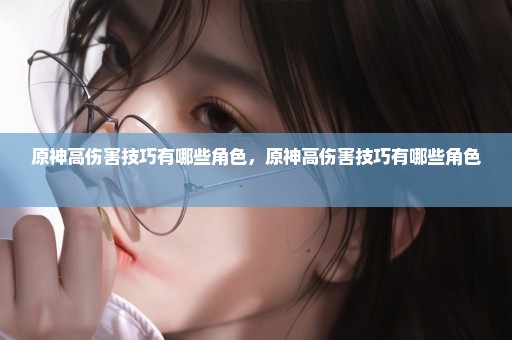 原神高伤害技巧有哪些角色，原神高伤害技巧有哪些角色 