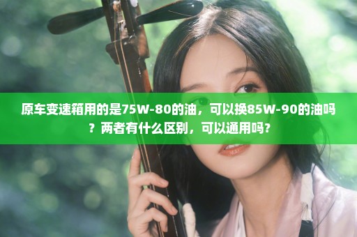 原车变速箱用的是75W-80的油，可以换85W-90的油吗？两者有什么区别，可以通用吗？