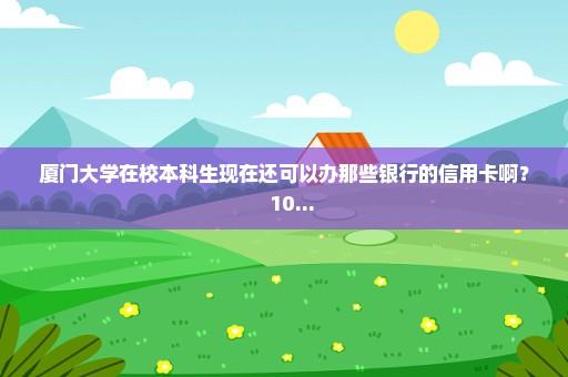 厦门大学在校本科生现在还可以办那些银行的信用卡啊？+++10...