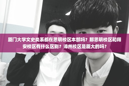 厦门大学文史类系都在思明校区本部吗？那思明校区和翔安校区有什么区别？漳州校区是厦大的吗？