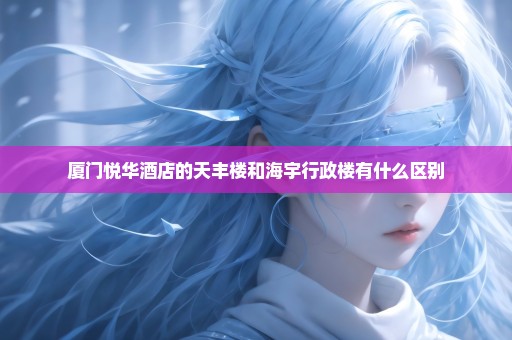 厦门悦华酒店的天丰楼和海宇行政楼有什么区别