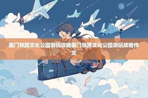 厦门铁路文化公园游玩攻略厦门铁路文化公园游玩攻略作文