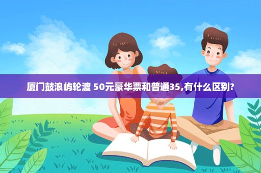 厦门鼓浪屿轮渡 50元豪华票和普通35,有什么区别?