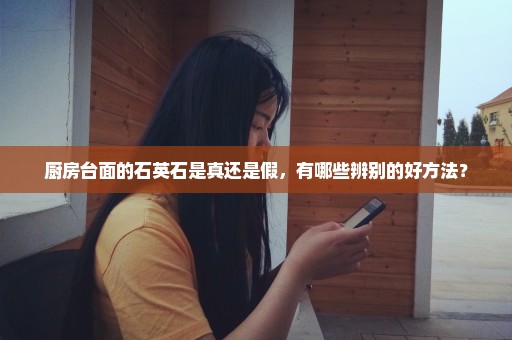 厨房台面的石英石是真还是假，有哪些辨别的好方法？