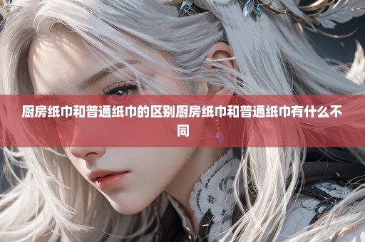 厨房纸巾和普通纸巾的区别厨房纸巾和普通纸巾有什么不同