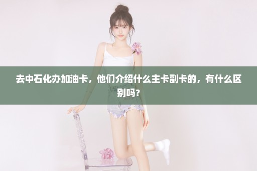 去中石化办加油卡，他们介绍什么主卡副卡的，有什么区别吗？