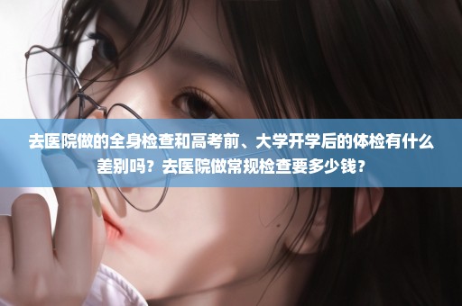 去医院做的全身检查和高考前、大学开学后的体检有什么差别吗？去医院做常规检查要多少钱？