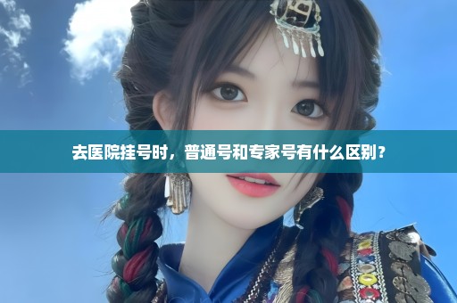 去医院挂号时，普通号和专家号有什么区别？