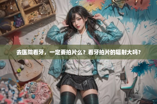 去医院看牙，一定要拍片么？看牙拍片的辐射大吗？
