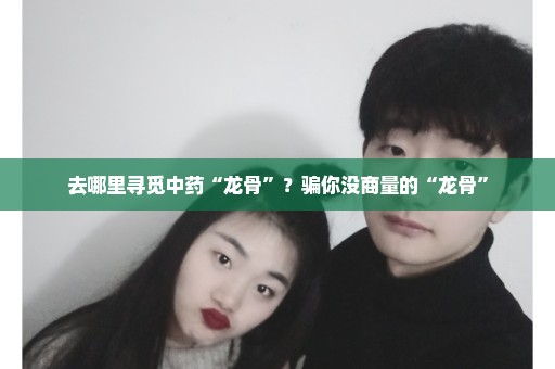 去哪里寻觅中药“龙骨”？骗你没商量的“龙骨”