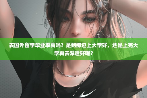 去国外留学毕业率高吗？是到那边上大学好，还是上完大学再去深造好呢？
