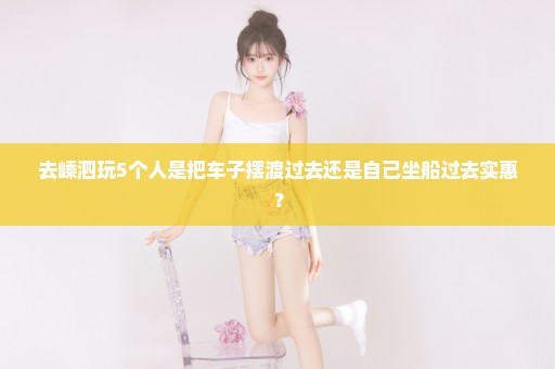 去嵊泗玩5个人是把车子摆渡过去还是自己坐船过去实惠？