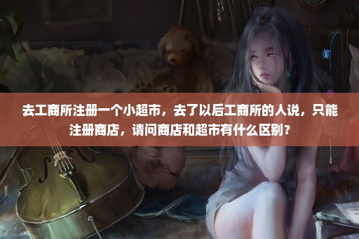 去工商所注册一个小超市，去了以后工商所的人说，只能注册商店，请问商店和超市有什么区别？
