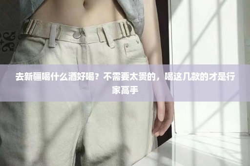 去新疆喝什么酒好喝？不需要太贵的，喝这几款的才是行家高手