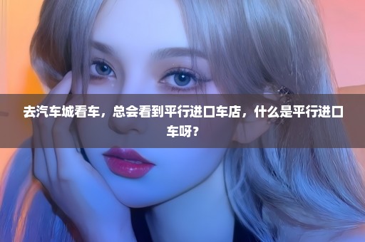 去汽车城看车，总会看到平行进口车店，什么是平行进口车呀？