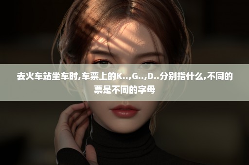 去火车站坐车时,车票上的K..,G..,D..分别指什么,不同的票是不同的字母