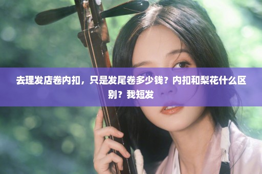 去理发店卷内扣，只是发尾卷多少钱？内扣和梨花什么区别？我短发