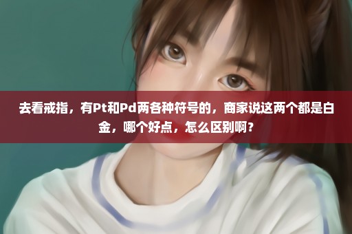 去看戒指，有Pt和Pd两各种符号的，商家说这两个都是白金，哪个好点，怎么区别啊？