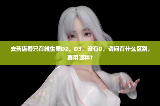 去药店看只有维生素D2，D3，没有D，请问有什么区别，要用哪种？