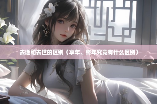 去逝和去世的区别（享年、终年究竟有什么区别）