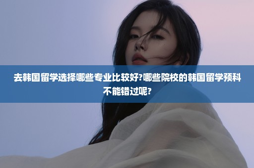 去韩国留学选择哪些专业比较好?哪些院校的韩国留学预科不能错过呢?